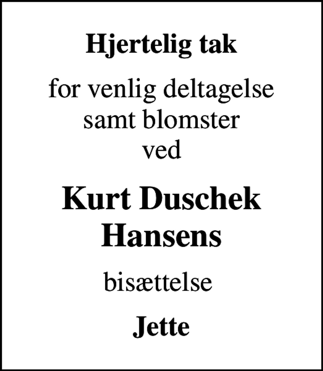 <p>Hjertelig tak<br />for venlig deltagelse samt blomster ved<br />Kurt Duschek Hansens<br />bisættelse<br />Jette</p>