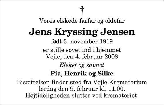 <p>Vores elskede farfar og oldefar<br />Jens Kryssing Jensen<br />født 3. november 1919<br />er stille sovet ind i hjemmet Vejle, den 4. februar 2008<br />Elsket og savnet<br />Pia, Henrik og Silke<br />Bisættelsen finder sted fra Skovkapellet lørdag den 9. februar kl. 11.00 Højtideligheden slutter ved krematoriet.</p>