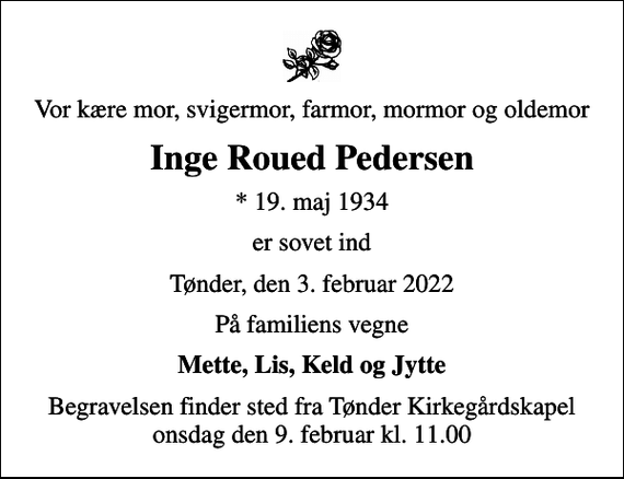 <p>Vor kære mor, svigermor, farmor, mormor og oldemor<br />Inge Roued Pedersen<br />* 19. maj 1934<br />er sovet ind<br />Tønder, den 3. februar 2022<br />På familiens vegne<br />Mette, Lis, Keld og Jytte<br />Begravelsen finder sted fra Tønder Kirkegårdskapel onsdag den 9. februar kl. 11.00</p>