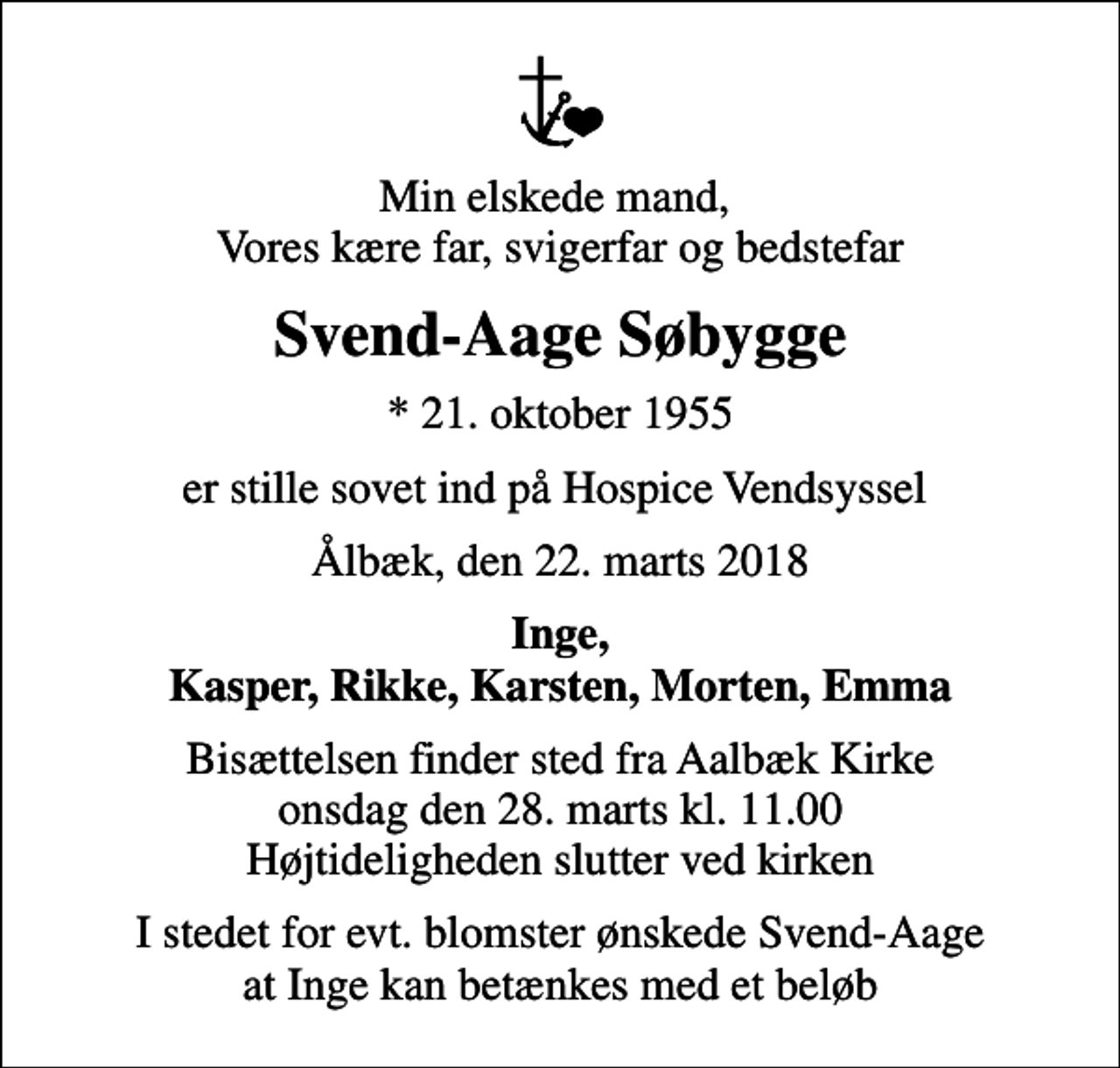 <p>Min elskede mand, Vores kære far, svigerfar og bedstefar<br />Svend-Aage Søbygge<br />* 21. oktober 1955<br />er stille sovet ind på Hospice Vendsyssel<br />Ålbæk, den 22. marts 2018<br />Inge, Kasper, Rikke, Karsten, Morten, Emma<br />Bisættelsen finder sted fra Aalbæk Kirke onsdag den 28. marts kl. 11.00 Højtideligheden slutter ved kirken<br />I stedet for evt. blomster ønskede Svend-Aage at Inge kan betænkes med et beløb</p>