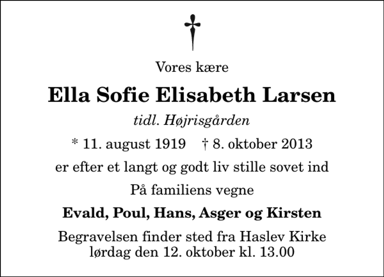 <p>Vores kære<br />Ella Sofie Elisabeth Larsen<br />tidl. Højrisgården<br />* 11. august 1919 ✝ 8. oktober 2013<br />er efter et langt og godt liv stille sovet ind<br />På familiens vegne<br />Evald, Poul, Hans, Asger og Kirsten<br />Begravelsen finder sted fra Haslev Kirke lørdag den 12. oktober kl. 13.00</p>