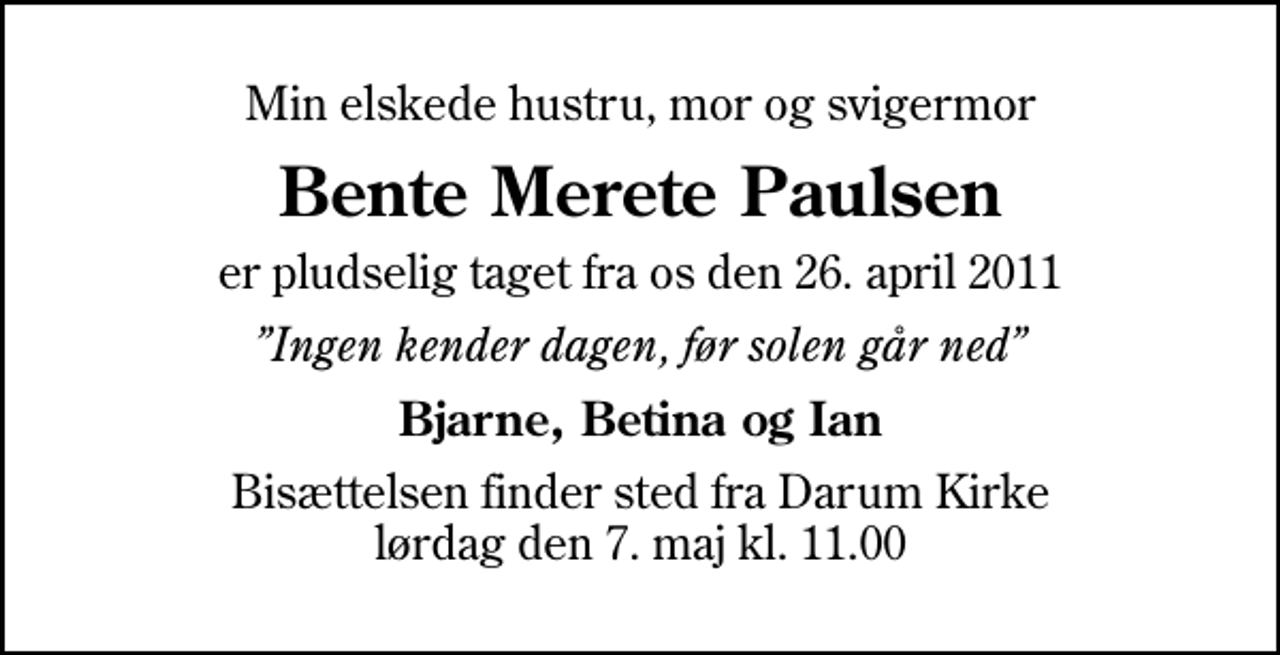 <p>Min elskede hustru, mor og svigermor<br />Bente Merete Paulsen<br />er pludselig taget fra os den 26. april 2011<br />Ingen kender dagen, før solen går ned<br />Bjarne, Betina og Ian<br />Bisættelsen finder sted fra Darum Kirke lørdag den 7. maj kl. 11.00</p>