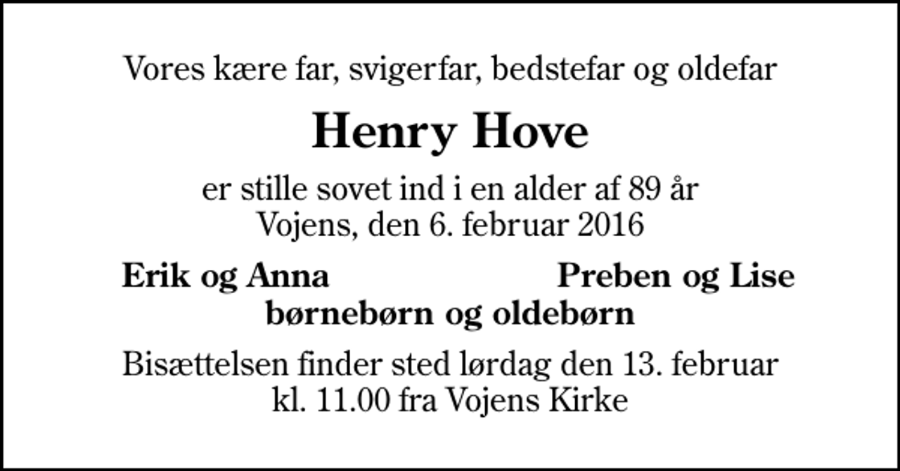 <p>Vores kære far, svigerfar, bedstefar og oldefar<br />Henry Hove<br />er stille sovet ind i en alder af 89 år Vojens, den 6. februar 2016<br />Erik og Anna<br />Preben og Lise<br />Bisættelsen finder sted lørdag den 13. februar kl. 11.00 fra Vojens Kirke</p>