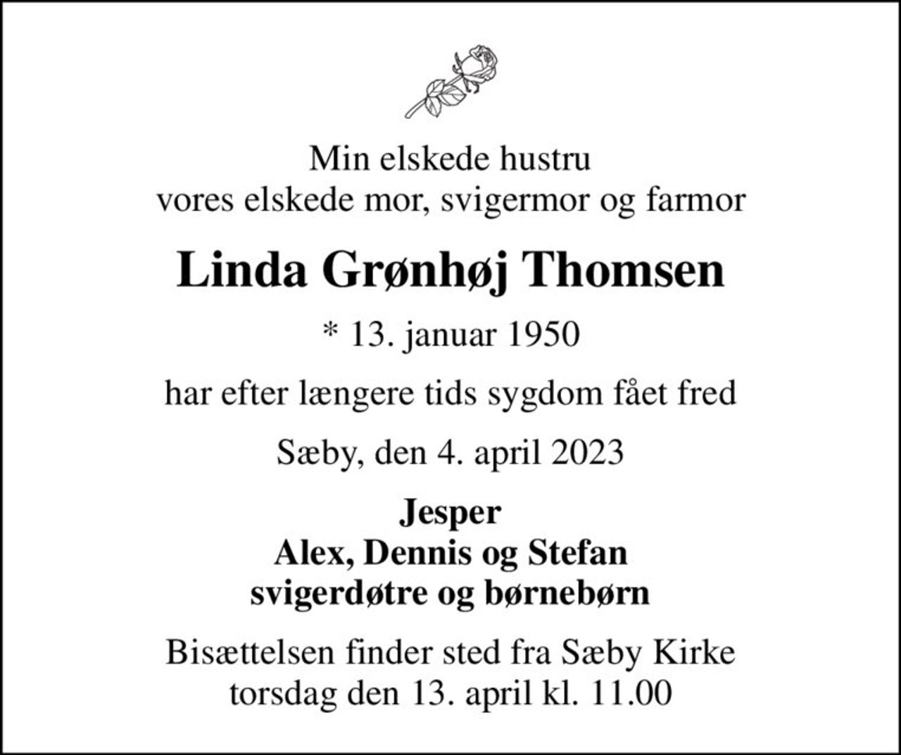 Min elskede hustru vores elskede mor, svigermor og farmor
Linda Grønhøj Thomsen
* 13. januar 1950
har efter længere tids sygdom fået fred
Sæby, den 4. april 2023
Jesper Alex, Dennis og Stefan svigerdøtre og børnebørn
Bisættelsen finder sted fra Sæby Kirke  torsdag den 13. april kl. 11.00