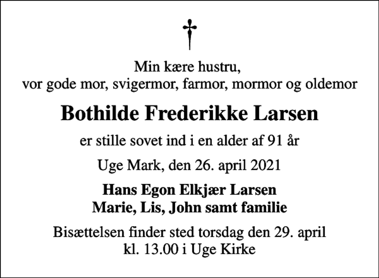 <p>Min kære hustru, vor gode mor, svigermor, farmor, mormor og oldemor<br />Bothilde Frederikke Larsen<br />er stille sovet ind i en alder af 91 år<br />Uge Mark, den 26. april 2021<br />Hans Egon Elkjær Larsen Marie, Lis, John samt familie<br />Bisættelsen finder sted torsdag den 29. april kl. 13.00 i Uge Kirke</p>