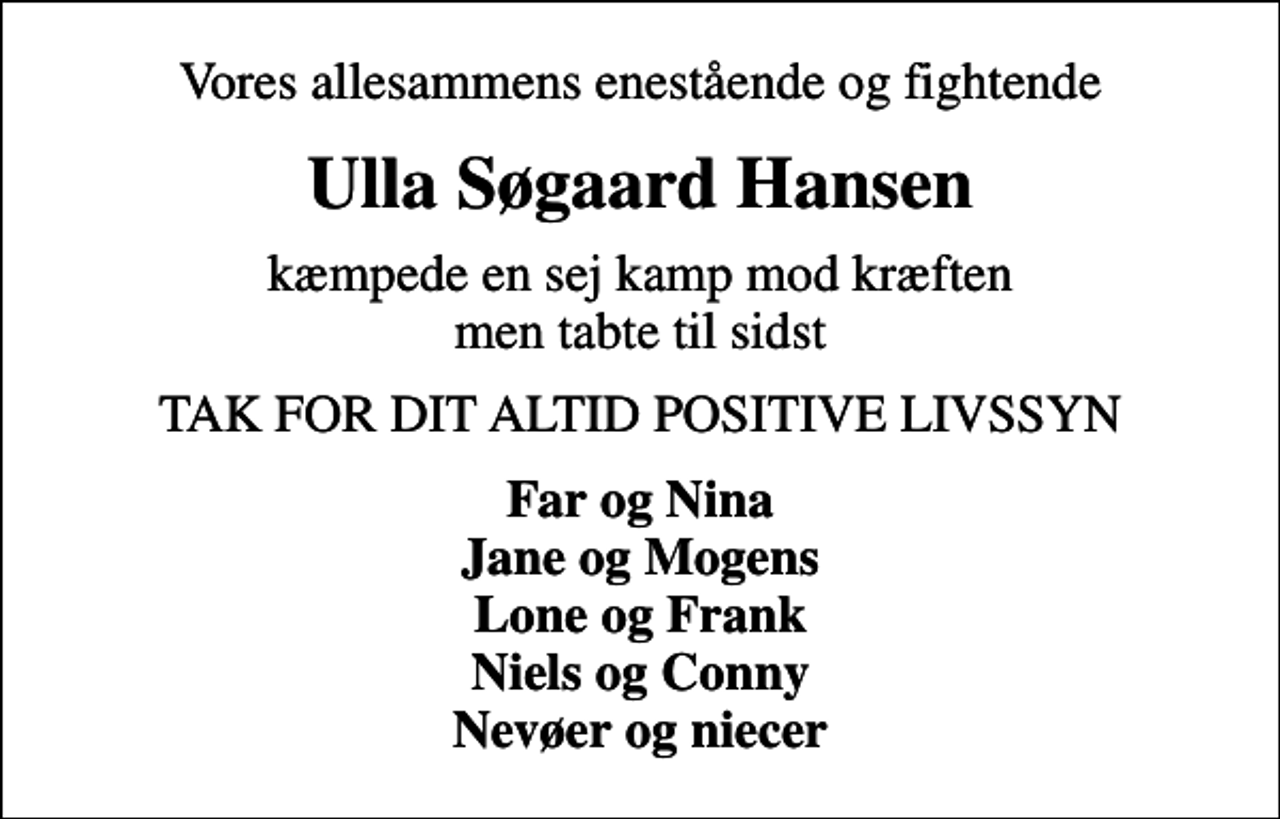 <p>Vores allesammens enestående og fightende<br />Ulla Søgaard Hansen<br />kæmpede en sej kamp mod kræften men tabte til sidst<br />TAK FOR DIT ALTID POSITIVE LIVSSYN<br />Far og Nina Jane og Mogens Lone og Frank Niels og Conny Nevøer og niecer</p>