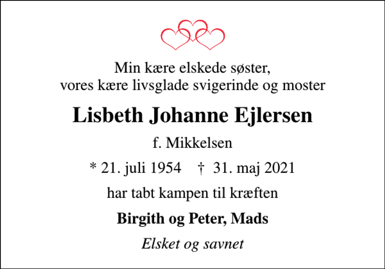 <p>Min kære elskede søster, vores kære livsglade svigerinde og moster<br />Lisbeth Johanne Ejlersen<br />f. Mikkelsen<br />* 21. juli 1954 ✝ 31. maj 2021<br />har tabt kampen til kræften<br />Birgith og Peter, Mads<br />Elsket og savnet</p>