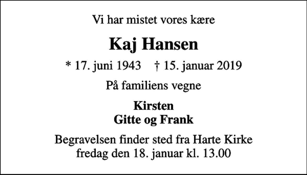 <p>Vi har mistet vores kære<br />Kaj Hansen<br />* 17. juni 1943 ✝ 15. januar 2019<br />På familiens vegne<br />Kirsten Gitte og Frank<br />Begravelsen finder sted fra Harte Kirke fredag den 18. januar kl. 13.00</p>