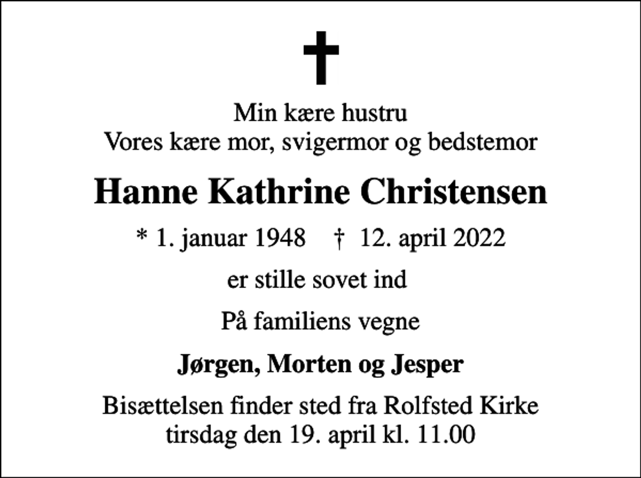<p>Min kære hustru Vores kære mor, svigermor og bedstemor<br />Hanne Kathrine Christensen<br />* 1. januar 1948 ✝ 12. april 2022<br />er stille sovet ind<br />På familiens vegne<br />Jørgen, Morten og Jesper<br />Bisættelsen finder sted fra Rolfsted Kirke tirsdag den 19. april kl. 11.00</p>