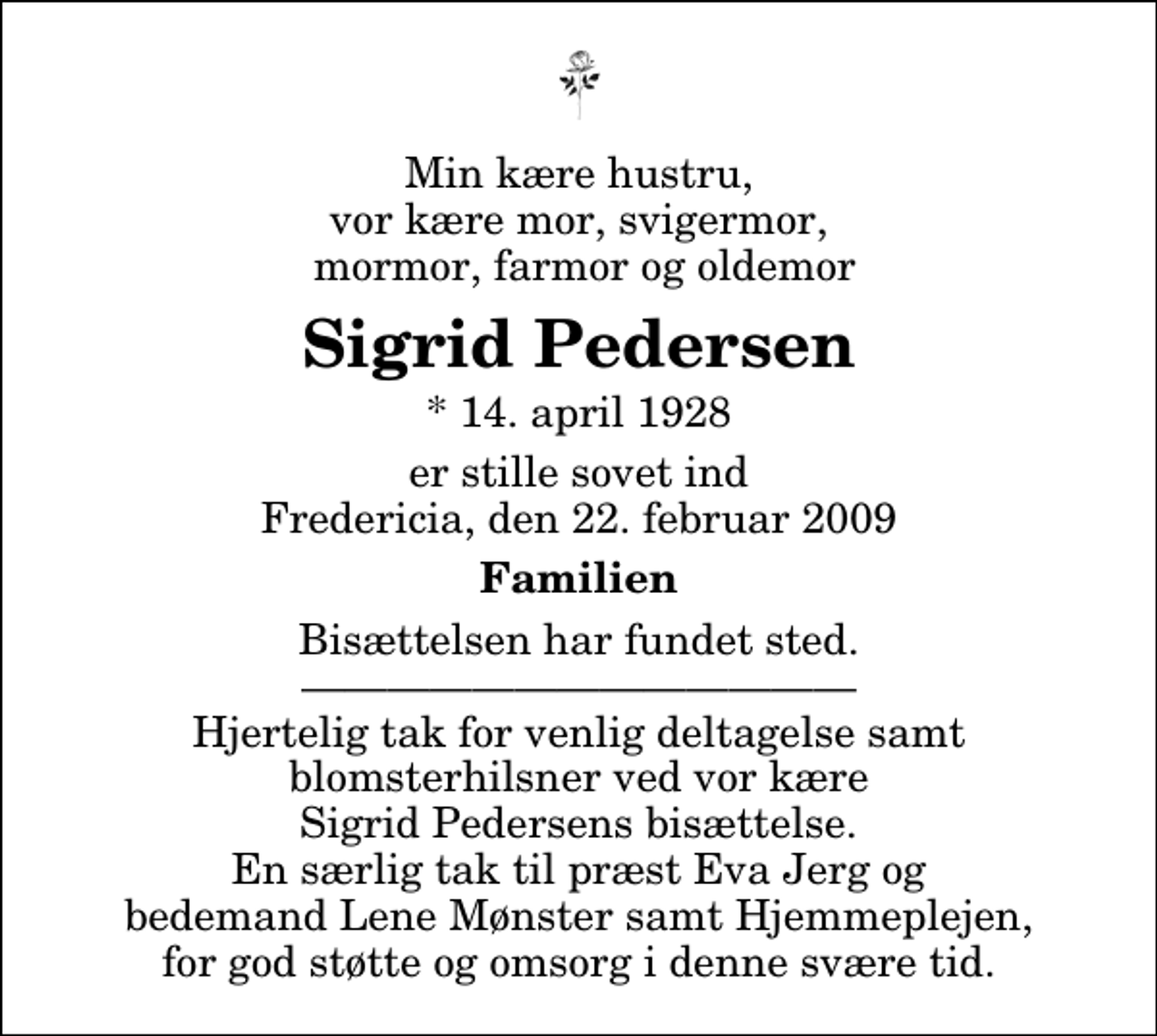 <p>Min kære hustru, vor kære mor, svigermor, mormor, farmor og oldemor<br />Sigrid Pedersen<br />* 14. april 1928<br />er stille sovet ind Fredericia, den 22. februar 2009<br />Familien<br />Bisættelsen har fundet sted. Hjertelig tak for venlig deltagelse samt blomsterhilsner ved vor kære Sigrid Pedersens bisættelse. En særlig tak til præst Eva Jerg og bedemand Lene Mønster samt Hjemmeplejen, for god støtte og omsorg i denne svære tid.</p>