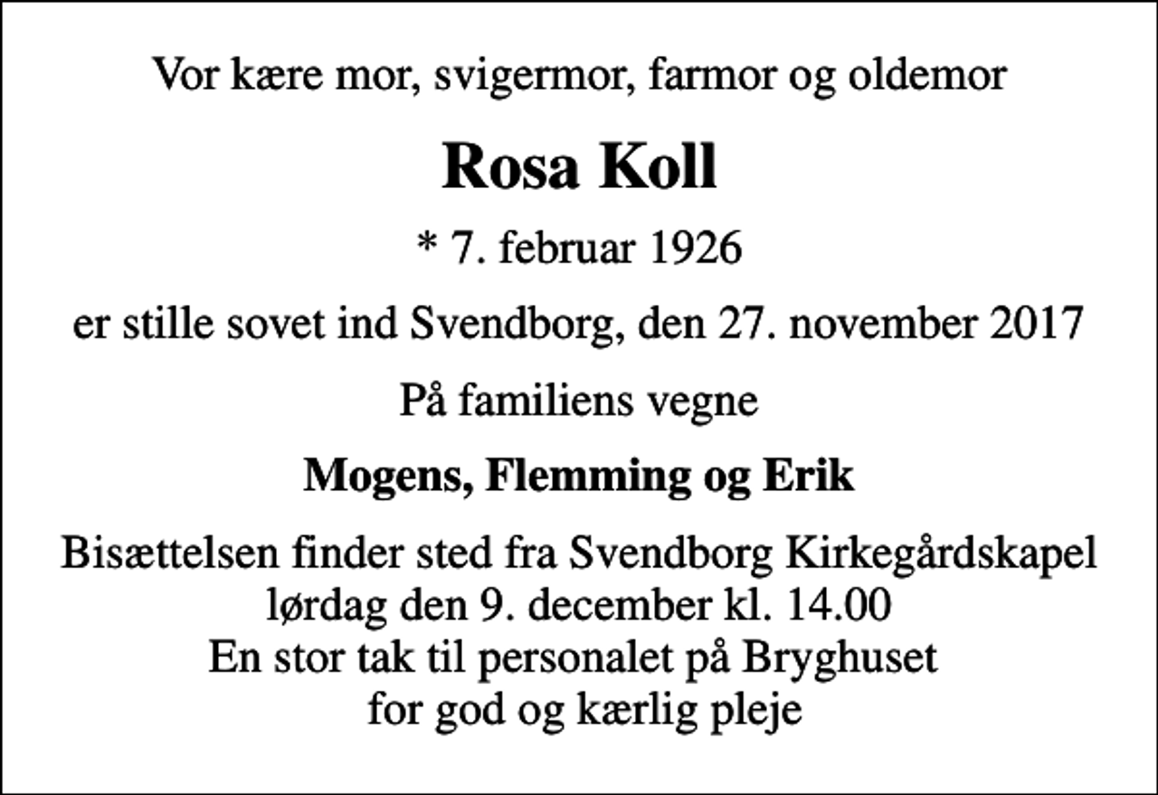 <p>Vor kære mor, svigermor, farmor og oldemor<br />Rosa Koll<br />* 7. februar 1926<br />er stille sovet ind Svendborg, den 27. november 2017<br />På familiens vegne<br />Mogens, Flemming og Erik<br />Bisættelsen finder sted fra Svendborg Kirkegårdskapel lørdag den 9. december kl. 14.00 En stor tak til personalet på Bryghuset for god og kærlig pleje</p>