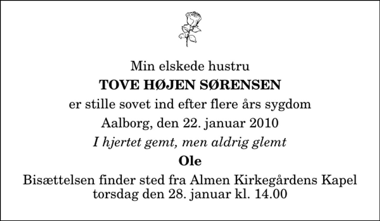<p>Min elskede hustru<br />Tove Højen Sørensen<br />er stille sovet ind efter flere års sygdom<br />Aalborg, den 22. januar 2010<br />I hjertet gemt, men aldrig glemt<br />Ole<br />Bisættelsen finder sted fra Almen Kirkegårdens Kapel torsdag den 28. januar kl. 14.00</p>