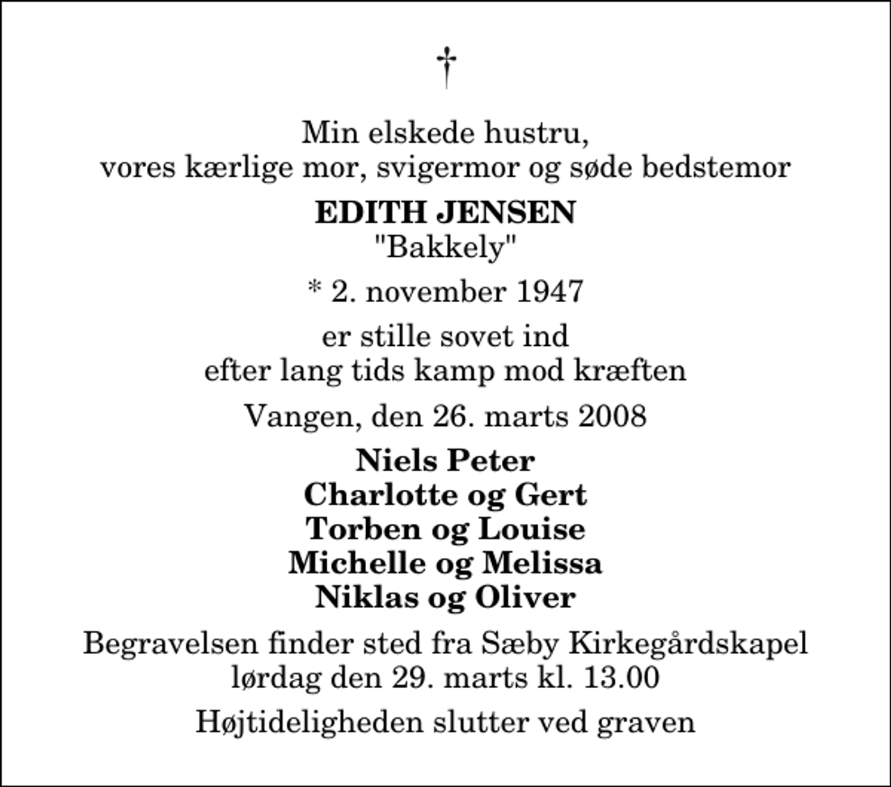 <p>Min elskede hustru, vores kærlige mor, svigermor og søde bedstemor<br />Edith Jensen<br />"Bakkely"<br />* 2. november 1947<br />er stille sovet ind efter lang tids kamp mod kræften<br />Vangen, den 26. marts 2008<br />Niels Peter Charlotte og Gert Torben og Louise Michelle og Melissa Niklas og Oliver<br />Begravelsen finder sted fra Sæby Kirkegårdskapel lørdag den 29. marts kl. 13.00 Højtideligheden slutter ved graven</p>