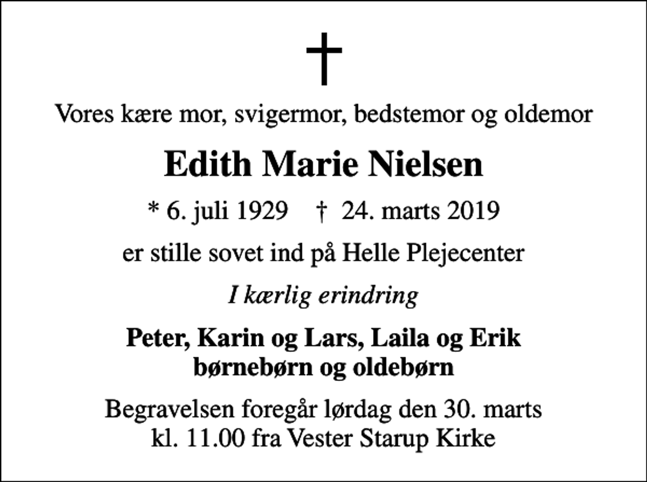 <p>Vores kære mor, svigermor, bedstemor og oldemor<br />Edith Marie Nielsen<br />* 6. juli 1929 ✝ 24. marts 2019<br />er stille sovet ind på Helle Plejecenter<br />I kærlig erindring<br />Peter, Karin og Lars, Laila og Erik børnebørn og oldebørn<br />Begravelsen foregår lørdag den 30. marts kl. 11.00 fra Vester Starup Kirke</p>