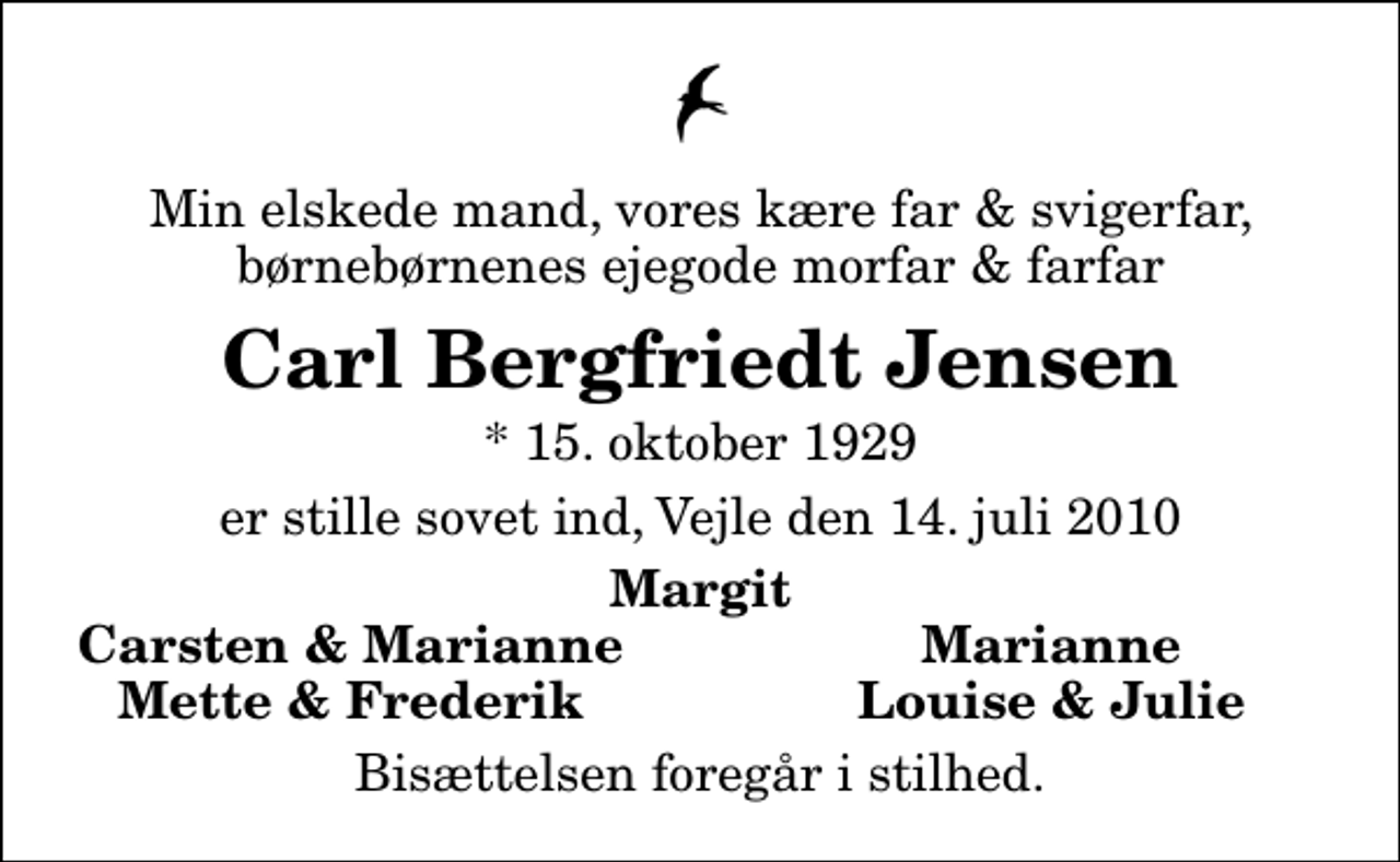 <p>Min elskede mand, vores kære far &amp; svigerfar, børnebørnenes ejegode morfar &amp; farfar<br />Carl Bergfriedt Jensen<br />* 15. oktober 1929<br />er stille sovet ind, Vejle den 14. juli 2010<br />Margit<br />Carsten &amp; Marianne<br />Marianne<br />Mette &amp; Frederik<br />Louise &amp; Julie<br />Bisættelsen foregår i stilhed.</p>