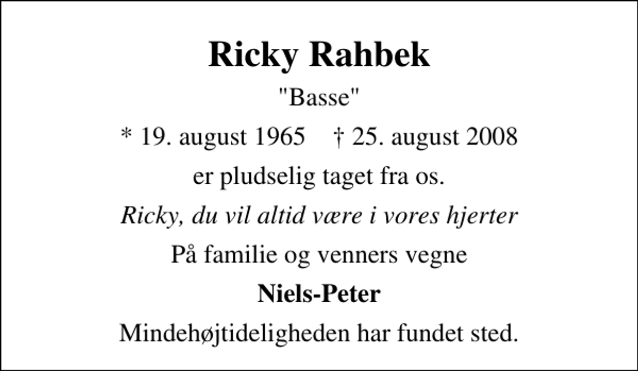 <p>Ricky Rahbek<br />"Basse"<br />* 19. august 1965 ✝ 25. august 2008<br />er pludselig taget fra os.<br />Ricky, du vil altid være i vores hjerter<br />På familie og venners vegne<br />Niels-Peter<br />Mindehøjtideligheden har fundet sted.</p>
