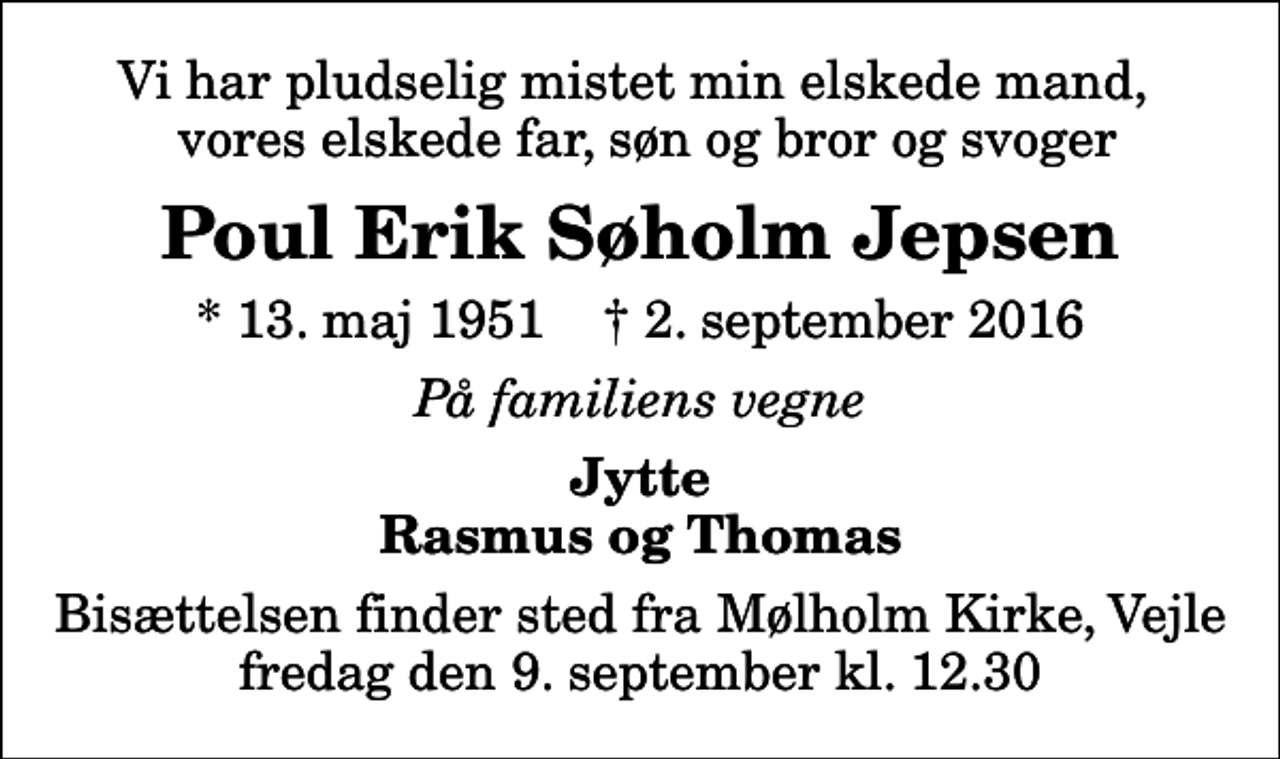 <p>Vi har pludselig mistet min elskede mand, vores elskede far, søn, bror og svoger<br />Poul Erik Søholm Jepsen<br />* 13. maj 1951 ✝ 2. september 2016<br />På familiens vegne<br />Jytte Rasmus og Thomas<br />Bisættelsen finder sted fra Mølholm Kirke, Vejle fredag den 9. september kl. 12.30</p>