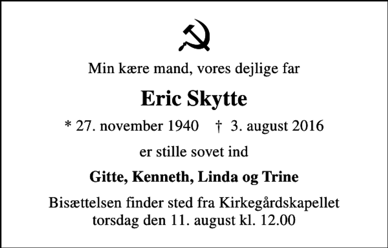 <p>Min kære mand, vores dejlige far<br />Eric Skytte<br />* 27. november 1940 ✝ 3. august 2016<br />er stille sovet ind<br />Gitte, Kenneth, Linda og Trine<br />Bisættelsen finder sted fra Kirkegårdskapellet torsdag den 11. august kl. 12.00</p>