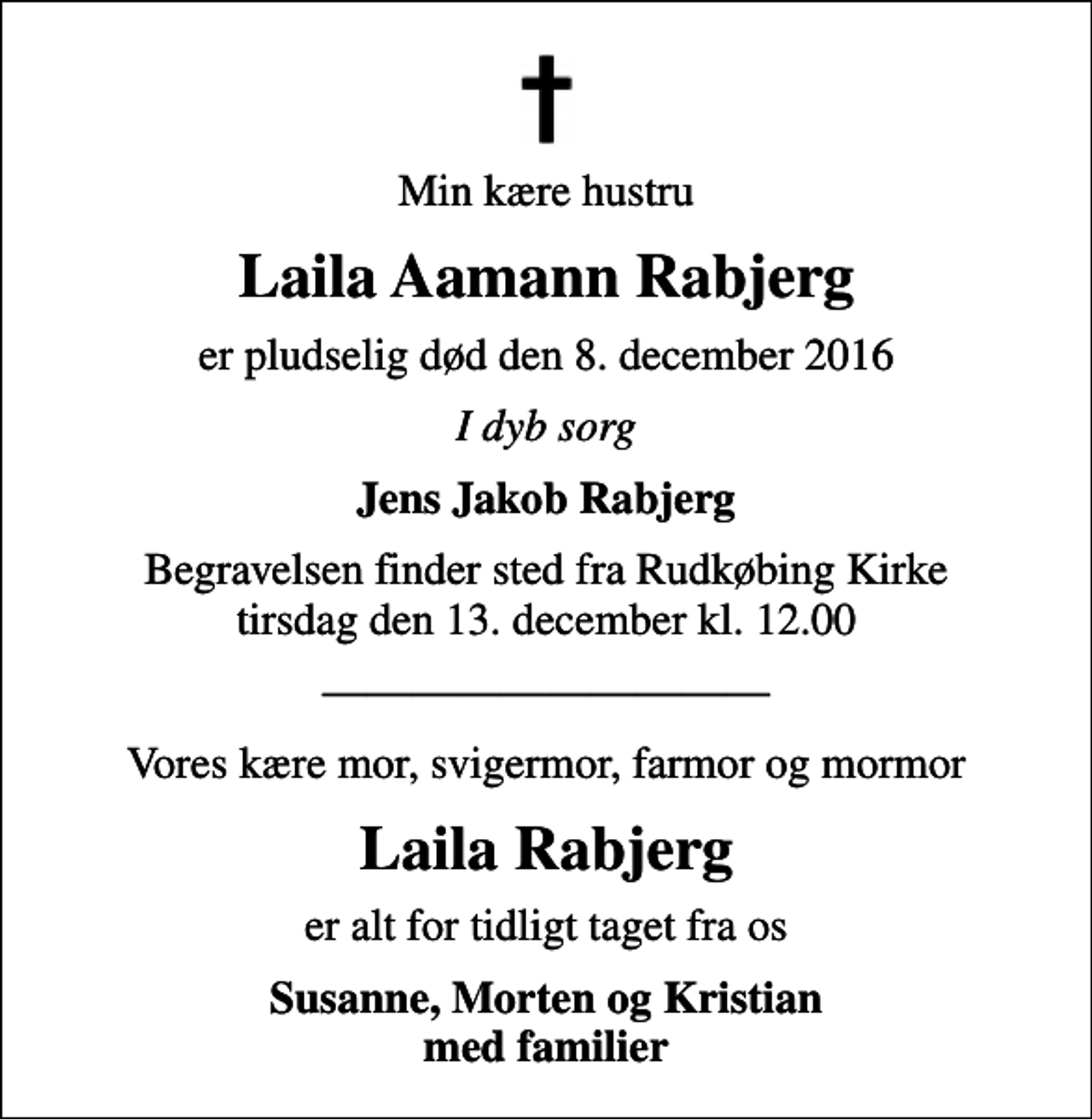 <p>Min kære hustru<br />Laila Aamann Rabjerg<br />er pludselig død den 8. december 2016<br />I dyb sorg<br />Jens Jakob Rabjerg<br />Begravelsen finder sted fra Rudkøbing Kirke tirsdag den 13. december kl. 12.00<br />Vores kære mor, svigermor, farmor og mormor<br />Laila Rabjerg<br />er alt for tidligt taget fra os<br />Susanne, Morten og Kristian med familier</p>