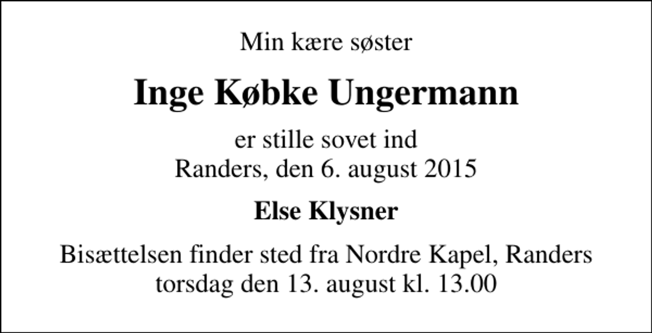 <p>Min kære søster<br />Inge Købke Ungermann<br />er stille sovet ind Randers, den 6. august 2015<br />Else Klysner<br />Bisættelsen finder sted fra Nordre Kapel, Randers torsdag den 13. august kl. 13.00</p>