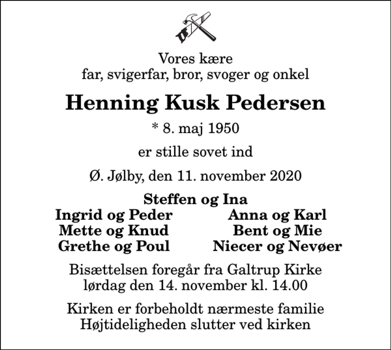 <p>Vores kære far, svigerfar, bror, svoger og onkel<br />Henning Kusk Pedersen<br />* 8. maj 1950<br />er stille sovet ind<br />Ø. Jølby, den 11. november 2020<br />Steffen og Ina<br />Ingrid og Peder<br />Anna og Karl<br />Mette og Knud<br />Bent og Mie<br />Grethe og Poul<br />Niecer og Nevøer<br />Bisættelsen foregår fra Galtrup Kirke lørdag den 14. november kl. 14.00 Kirken er forbeholdt nærmeste familie Højtideligheden slutter ved kirken</p>
