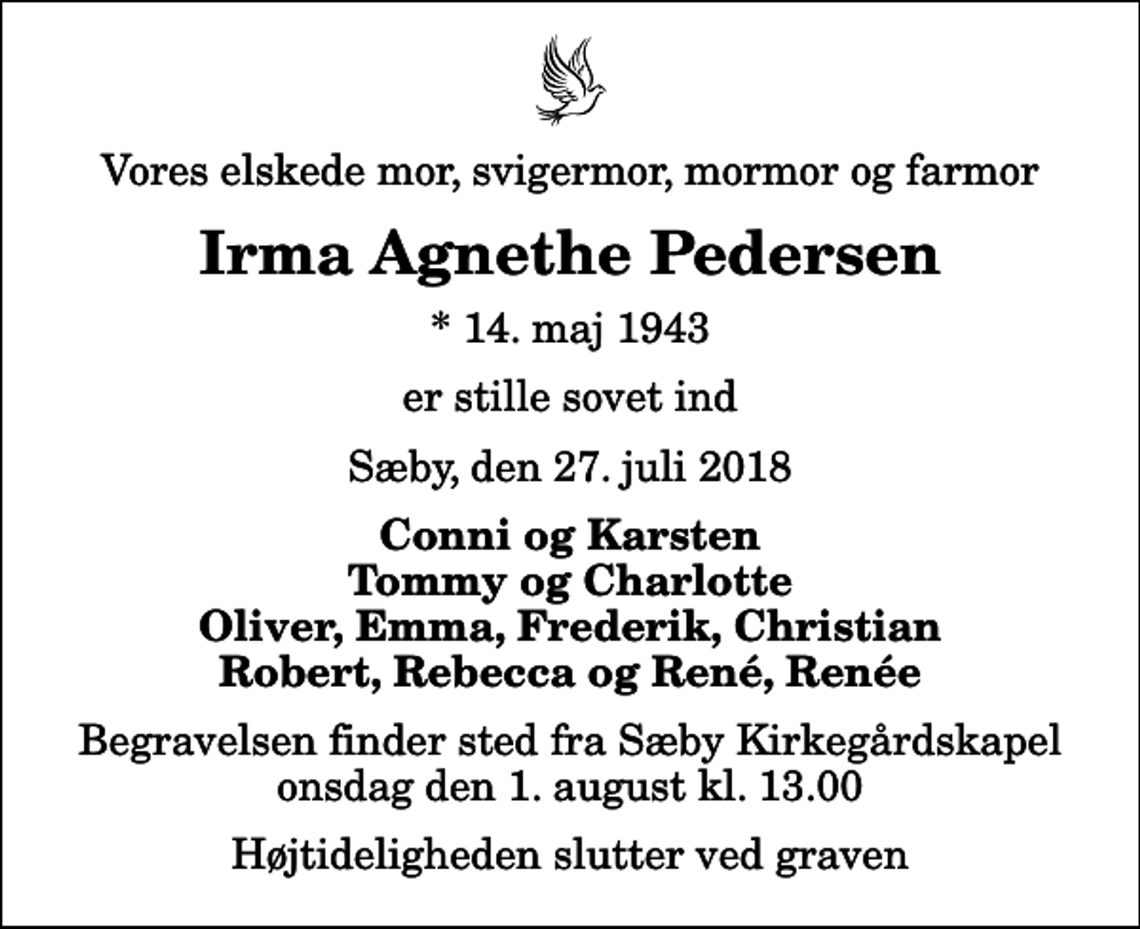 <p>Vores elskede mor, svigermor, mormor og farmor<br />Irma Agnethe Pedersen<br />* 14. maj 1943<br />er stille sovet ind<br />Sæby, den 27. juli 2018<br />Conni og Karsten Tommy og Charlotte Oliver, Emma, Frederik, Christian Robert, Rebecca og René, Renée<br />Begravelsen finder sted fra Sæby Kirkegårdskapel onsdag den 1. august kl. 13.00 Højtideligheden slutter ved graven</p>