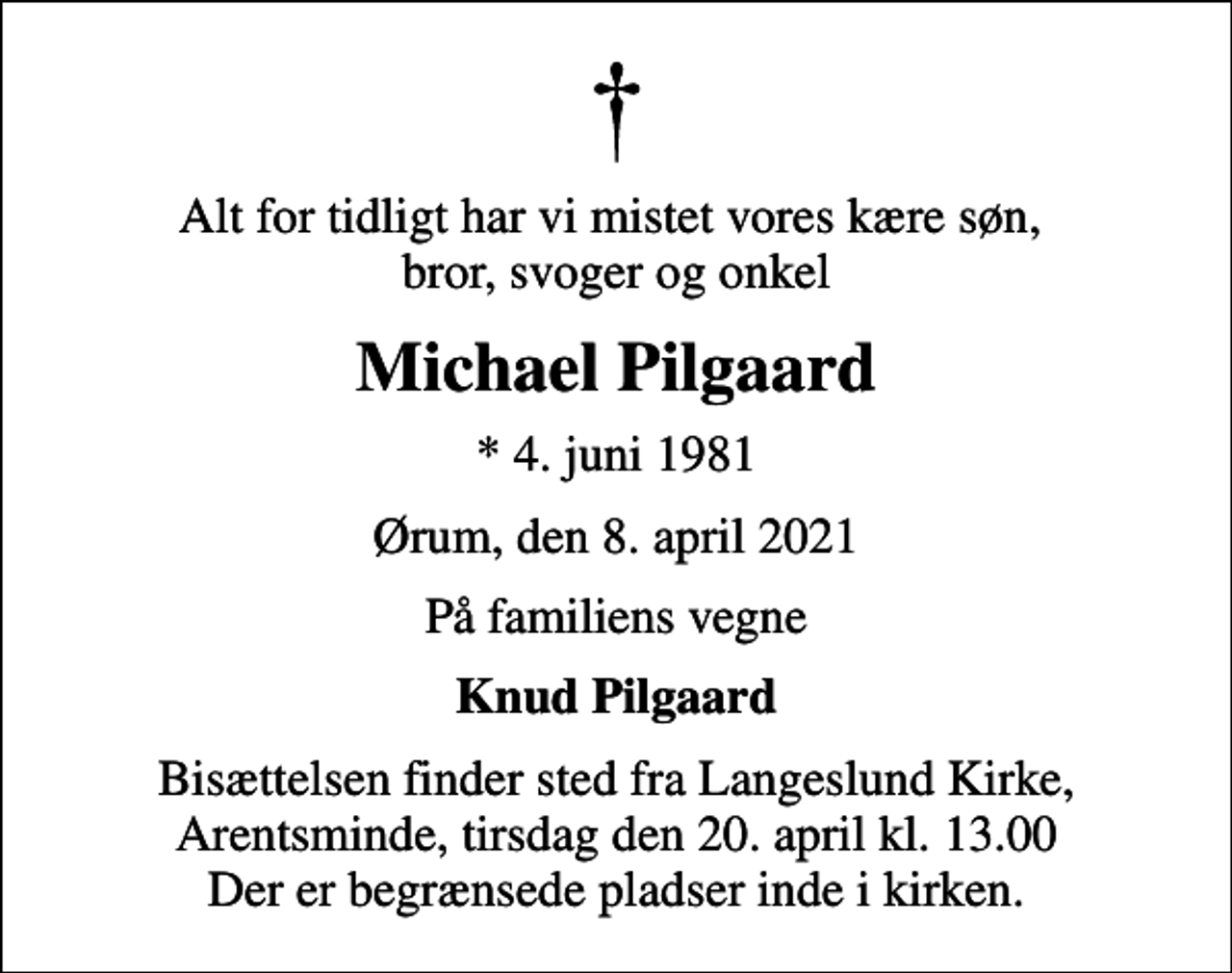 <p>Alt for tidligt har vi mistet vores kære søn, bror, svoger og onkel<br />Michael Pilgaard<br />* 4. juni 1981<br />Ørum, den 8. april 2021<br />På familiens vegne<br />Knud Pilgaard<br />Bisættelsen finder sted fra Langeslund Kirke tirsdag den 20. april kl. 13.00<br />Bisættelsen finder sted fra Langeslund Kirke, Arentsminde, tirsdag den 20. april kl. 13.00 Der er begrænsede pladser inde i kirken.</p>
