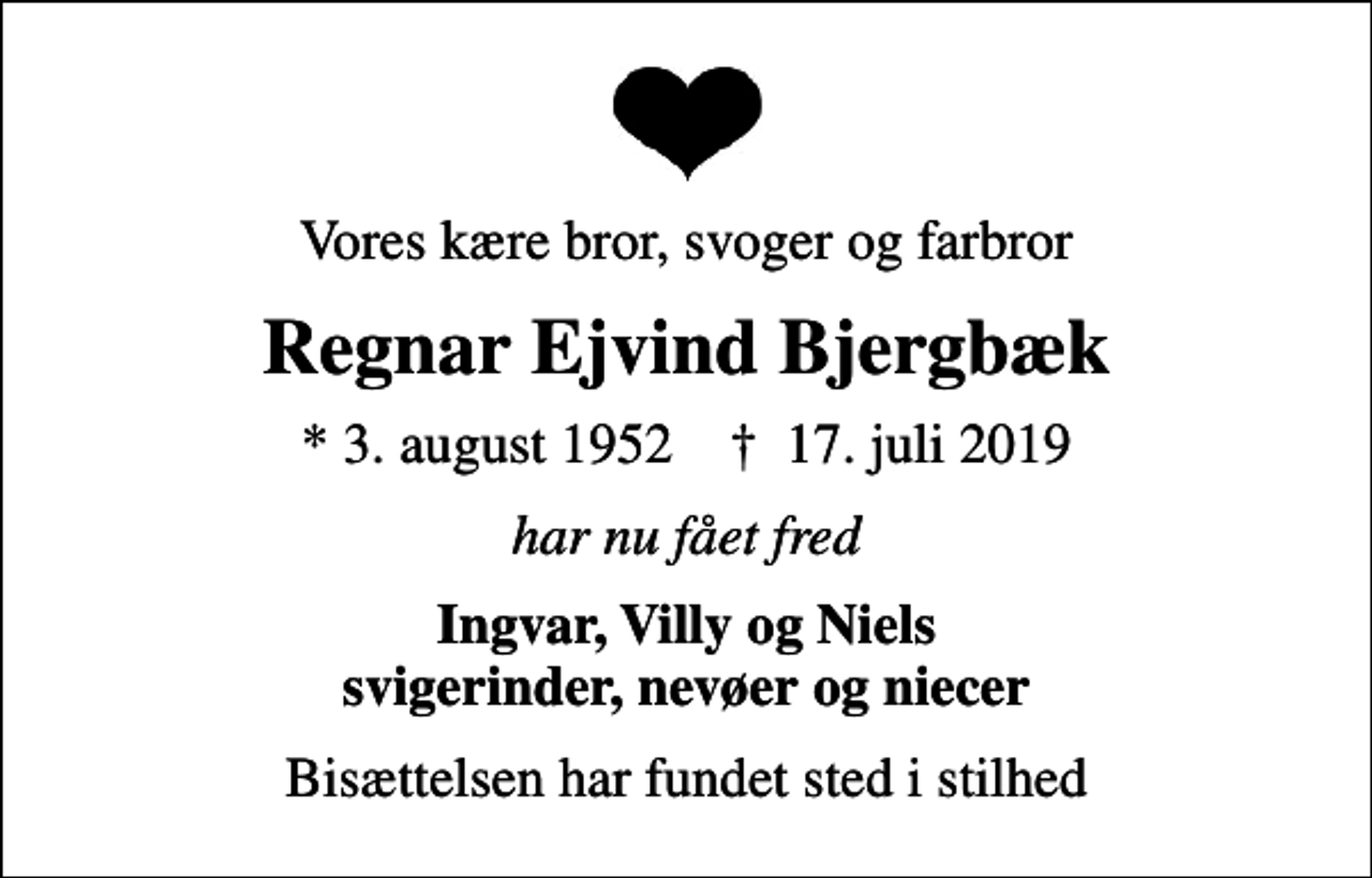 <p>Vores kære bror, svoger og farbror<br />Regnar Ejvind Bjergbæk<br />* 3. august 1952 ✝ 17. juli 2019<br />har nu fået fred<br />Ingvar, Villy og Niels svigerinder, nevøer og niecer<br />Bisættelsen har fundet sted i stilhed</p>