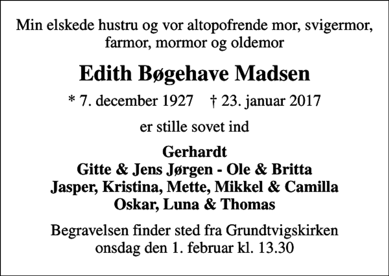 <p>Min elskede hustru og vor altopofrende mor, svigermor, farmor, mormor og oldemor<br />Edith Bøgehave Madsen<br />* 7. december 1927 ✝ 23. januar 2017<br />er stille sovet ind<br />Gerhardt Gitte &amp; Jens Jørgen - Ole &amp; Britta Jasper, Kristina, Mette, Mikkel &amp; Camilla Oskar, Luna &amp; Thomas<br />Begravelsen finder sted fra Grundtvigskirken onsdag den 1. februar kl. 13.30</p>