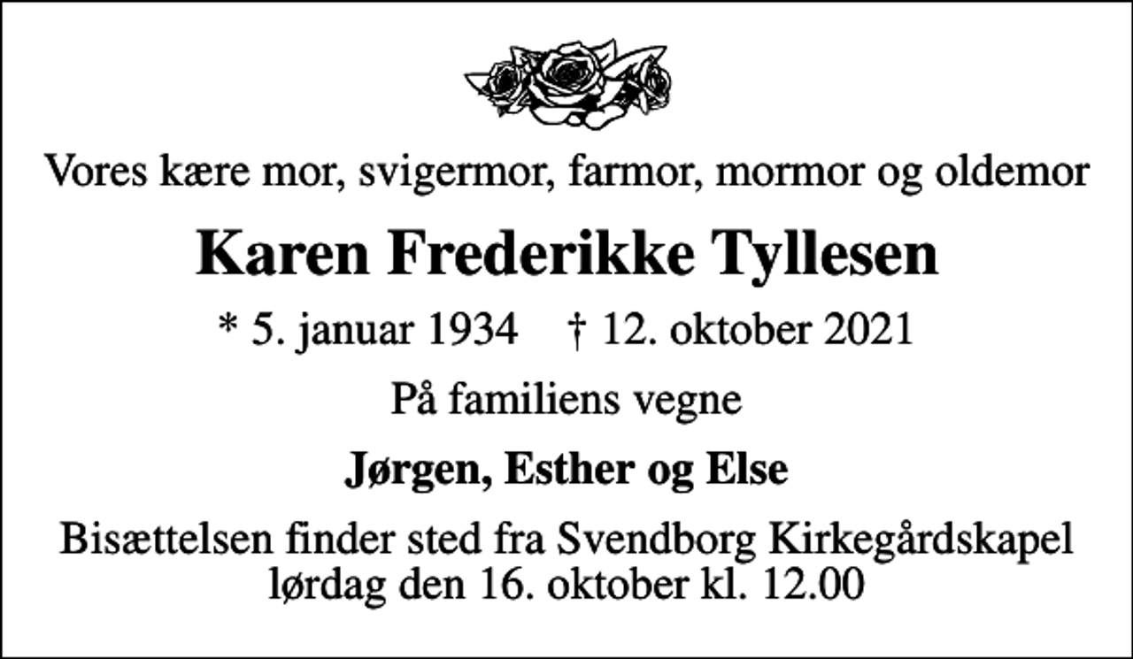 <p>Vores kære mor, svigermor, farmor, mormor og oldemor<br />Karen Frederikke Tyllesen<br />* 5. januar 1934 ✝ 12. oktober 2021<br />På familiens vegne<br />Jørgen, Esther og Else<br />Bisættelsen finder sted fra Svendborg Kirkegårdskapel lørdag den 16. oktober kl. 12.00</p>