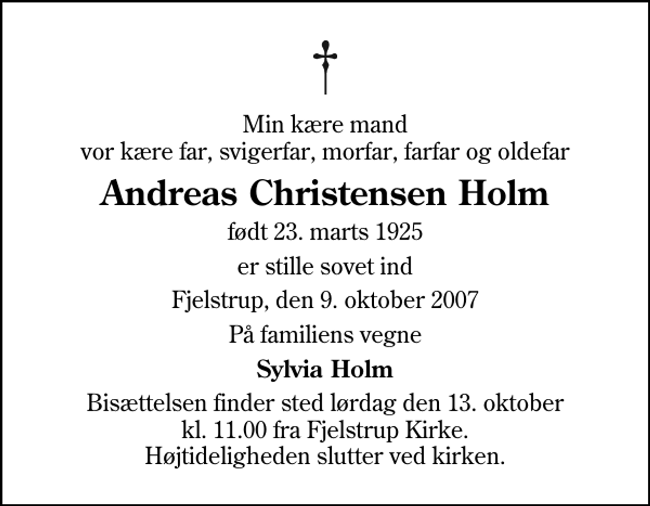 <p>Min kære mand vor kære far, svigerfar, morfar, farfar og oldefar<br />Andreas Christensen Holm<br />født 23. marts 1925<br />er stille sovet ind<br />Fjelstrup, den 9. oktober 2007<br />På familiens vegne<br />Sylvia Holm<br />Bisættelsen finder sted lørdag den 13. oktober kl. 11.00 fra Fjelstrup Kirke Højtideligheden slutter ved kirken.</p>
