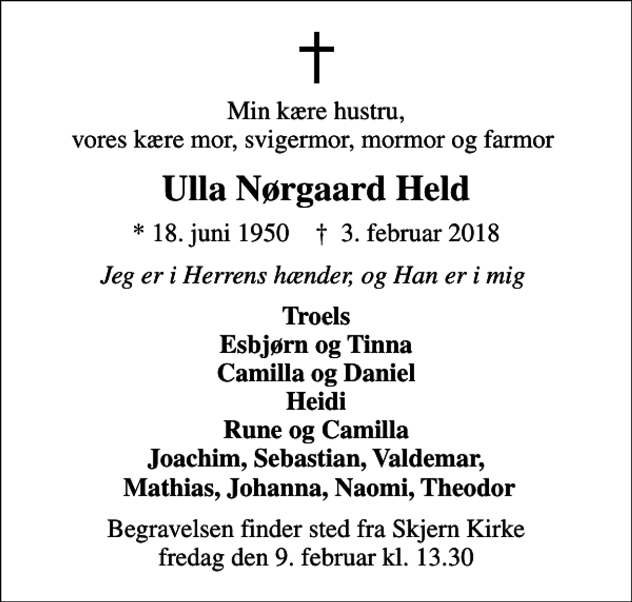 <p>Min kære hustru, vores kære mor, svigermor, mormor og farmor<br />Ulla Nørgaard Held<br />* 18. juni 1950 ✝ 3. februar 2018<br />Jeg er i Herrens hænder, og Han er i mig<br />Troels Esbjørn og Tinna Camilla og Daniel Heidi Rune og Camilla Joachim, Sebastian, Valdemar, Mathias, Johanna, Naomi, Theodor<br />Begravelsen finder sted fra Skjern Kirke fredag den 9. februar kl. 13.30</p>