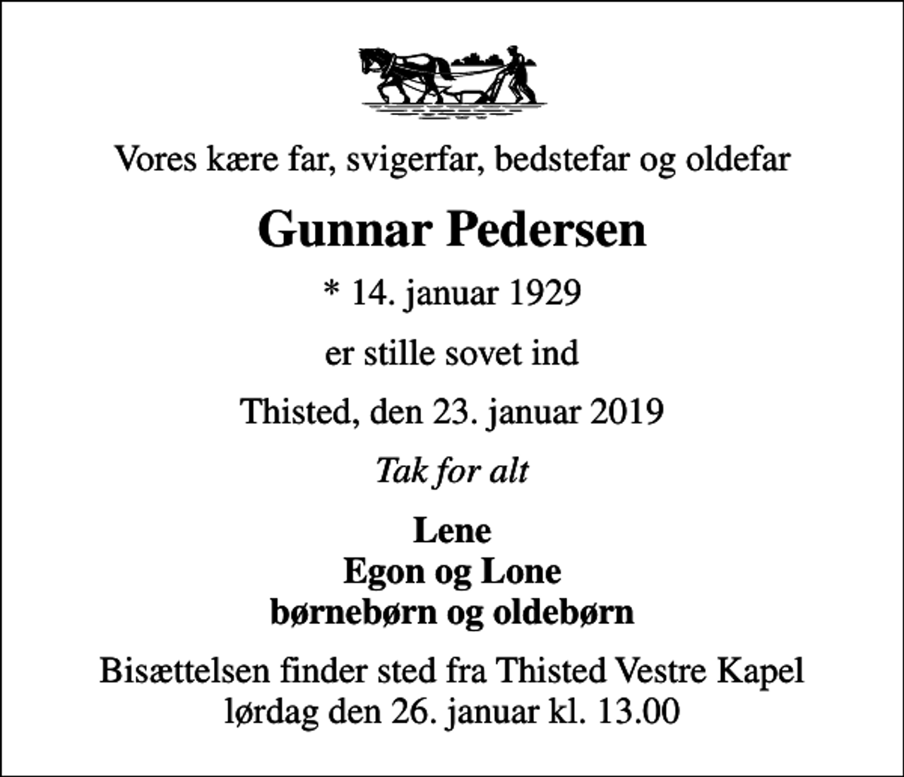 <p>Vores kære far, svigerfar, bedstefar og oldefar<br />Gunnar Pedersen<br />* 14. januar 1929<br />er stille sovet ind<br />Thisted, den 23. januar 2019<br />Tak for alt<br />Lene Egon og Lone børnebørn og oldebørn<br />Bisættelsen finder sted fra Thisted Vestre Kapel lørdag den 26. januar kl. 13.00</p>