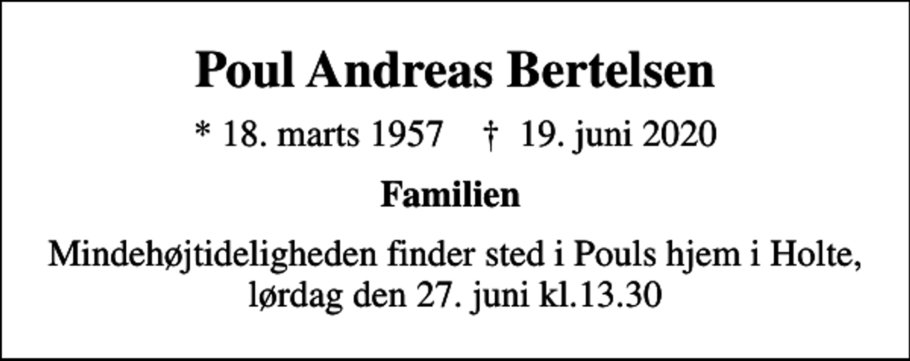 <p>Poul Andreas Bertelsen<br />* 18. marts 1957 ✝ 19. juni 2020<br />Familien<br />Mindehøjtideligheden finder sted i Pouls hjem i Holte, lørdag den 27. juni kl.13.30</p>