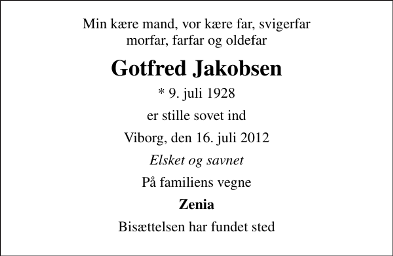 <p>Min kære mand, vor kære far, svigerfar morfar, farfar og oldefar<br />Gotfred Jakobsen<br />* 9. juli 1928<br />er stille sovet ind<br />Viborg, den 16. juli 2012<br />Elsket og savnet<br />På familiens vegne<br />Zenia<br />Bisættelsen har fundet sted</p>