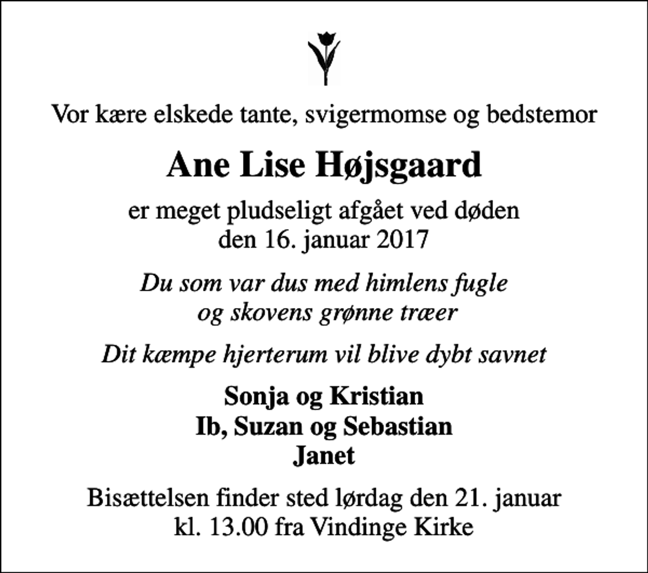 <p>Vor kære elskede tante, svigermomse og bedstemor<br />Ane Lise Højsgaard<br />er meget pludseligt afgået ved døden den 16. januar 2017<br />Du som var dus med himlens fugle og skovens grønne træer<br />Dit kæmpe hjerterum vil blive dybt savnet<br />Sonja og Kristian Ib, Suzan og Sebastian Janet<br />Bisættelsen finder sted lørdag den 21. januar kl. 13.00 fra Vindinge Kirke</p>