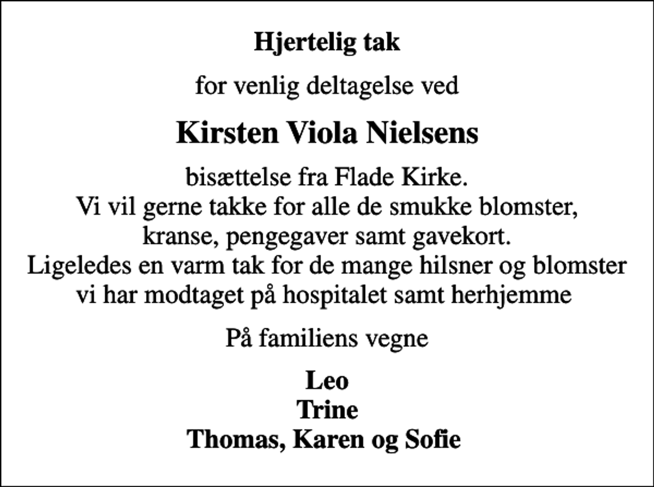 <p>Hjertelig tak<br />for venlig deltagelse ved<br />Kirsten Viola Nielsens<br />bisættelse fra Flade Kirke. Vi vil gerne takke for alle de smukke blomster, kranse, pengegaver samt gavekort. Ligeledes en varm tak for de mange hilsner og blomster vi har modtaget på hospitalet samt herhjemme<br />På familiens vegne<br />Leo Trine Thomas, Karen og Sofie</p>