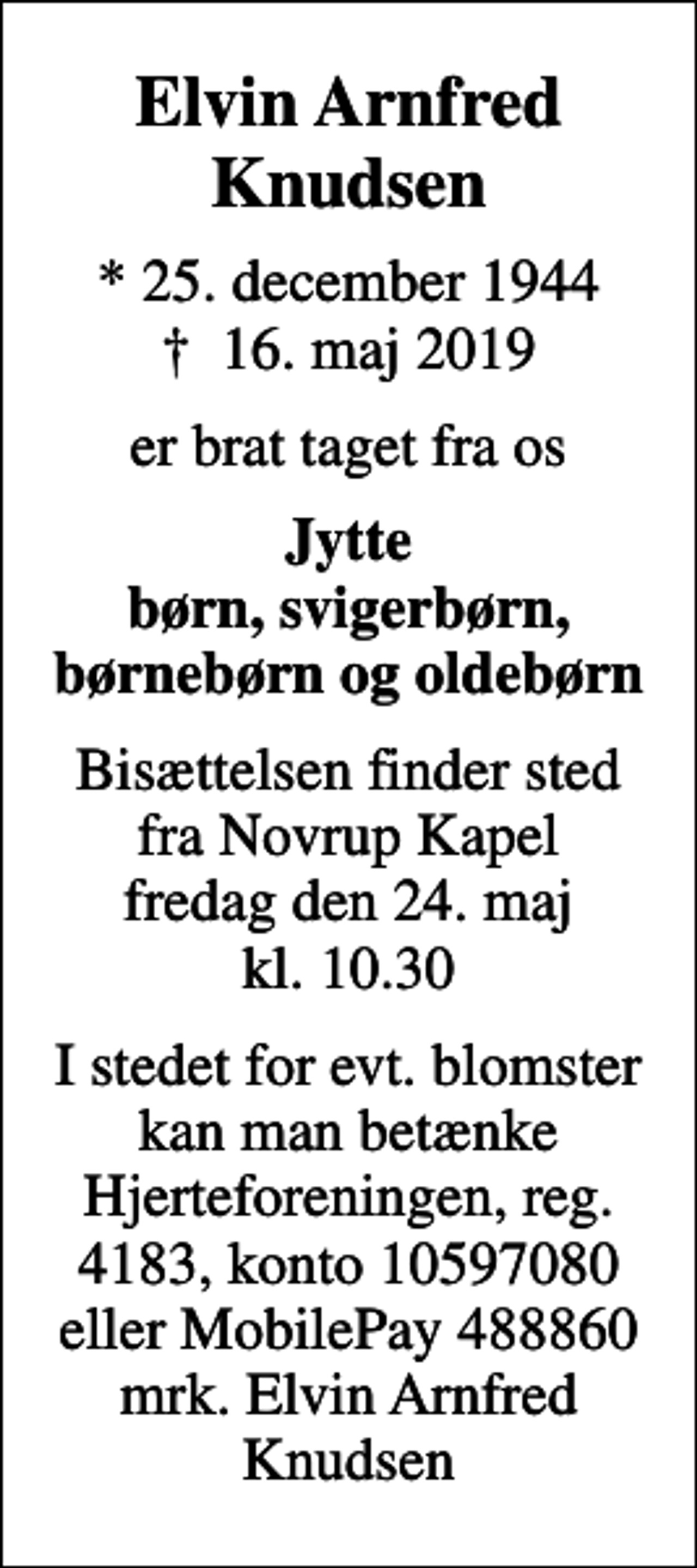 <p>Elvin Arnfred Knudsen<br />* 25. december 1944<br />✝ 16. maj 2019<br />er brat taget fra os<br />Jytte børn, svigerbørn, børnebørn og oldebørn<br />Bisættelsen finder sted fra Novrup Kapel fredag den 24. maj kl. 10.30<br />I stedet for evt. blomster kan man betænke<br />Hjerteforeningen reg.4183konto10597080mrk. Elvin Arnfred<br />Knudsen</p>
