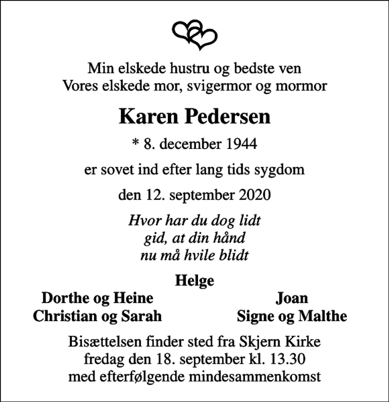<p>Min elskede hustru og bedste ven Vores elskede mor, svigermor og mormor<br />Karen Pedersen<br />* 8. december 1944<br />er sovet ind efter lang tids sygdom<br />den 12. september 2020<br />Hvor har du dog lidt gid, at din hånd nu må hvile blidt<br />Helge<br />Dorthe og Heine<br />Joan<br />Christian og Sarah<br />Signe og Malthe<br />Bisættelsen finder sted fra Skjern Kirke fredag den 18. september kl. 13.30 med efterfølgende mindesammenkomst</p>
