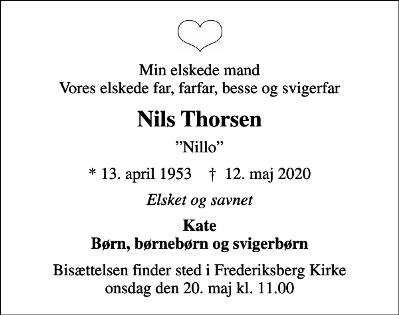 <p>Min elskede mand Vores elskede far, farfar, besse og svigerfar<br />Nils Thorsen<br />Nillo<br />* 13. april 1953 ✝ 12. maj 2020<br />Elsket og savnet<br />Kate Børn, børnebørn og svigerbørn<br />Bisættelsen finder sted i Frederiksberg Kirke onsdag den 20. maj kl. 11.00</p>