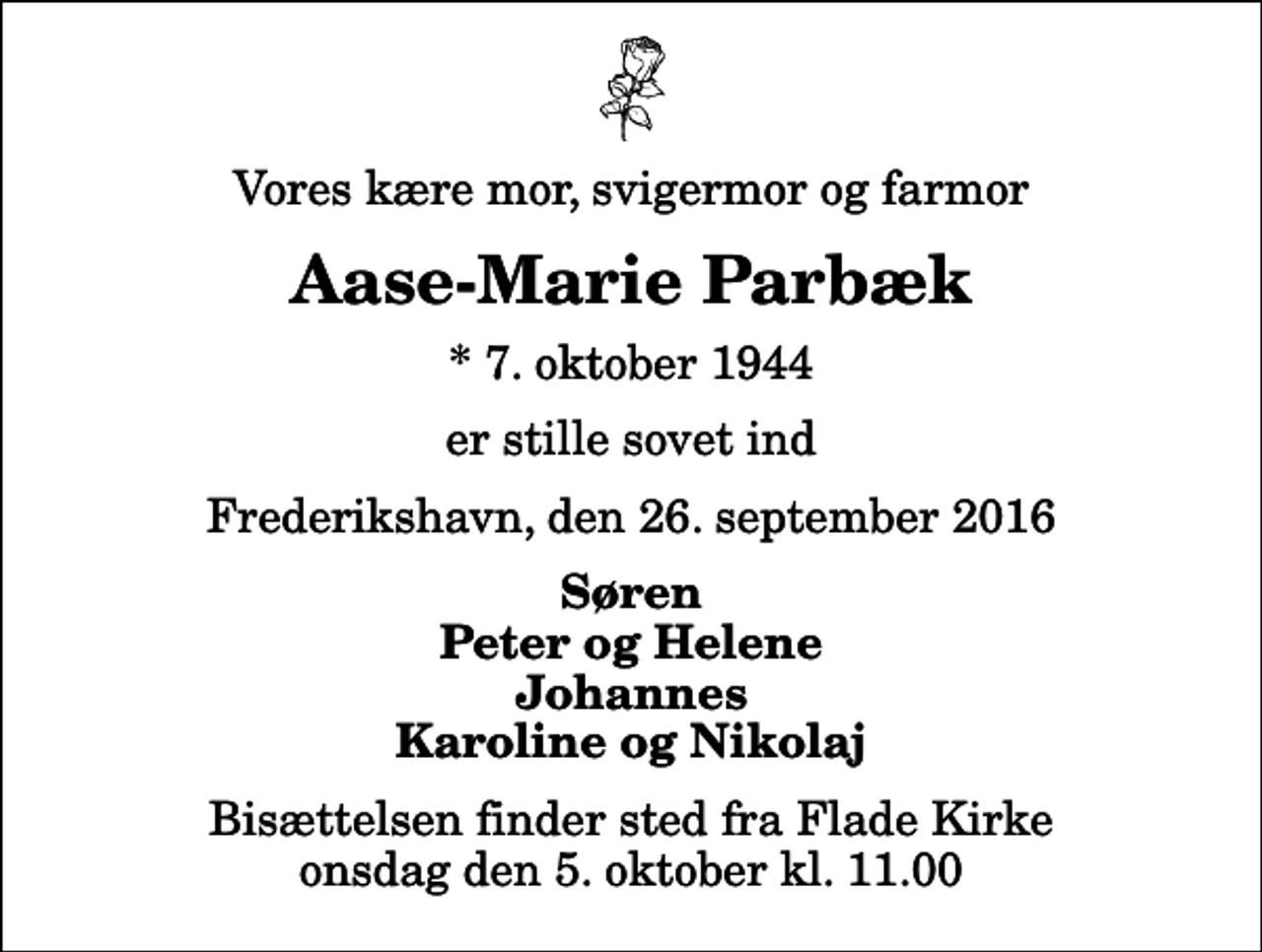 <p>Vores kære mor, svigermor og farmor<br />Aase-Marie Parbæk<br />* 7. oktober 1944<br />er stille sovet ind<br />Frederikshavn, den 26. september 2016<br />Søren Peter og Helene Johannes Karoline og Nikolaj<br />Bisættelsen finder sted fra Flade Kirke onsdag den 5. oktober kl. 11.00</p>