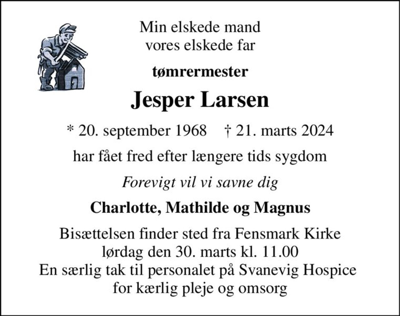 Min elskede mand vores elskede far 
tømrermester 
Jesper Larsen 
*​ 20. september 1968​    ✝​ 21. marts 2024 
har fået fred efter længere tids sygdom 
Forevigt vil vi savne dig 
Charlotte, Mathilde og Magnus 
Bisættelsen finder sted fra Fensmark Kirke lørdag den 30. marts kl. 11.00 En særlig tak til personalet på Svanevig Hospice  for kærlig pleje og omsorg