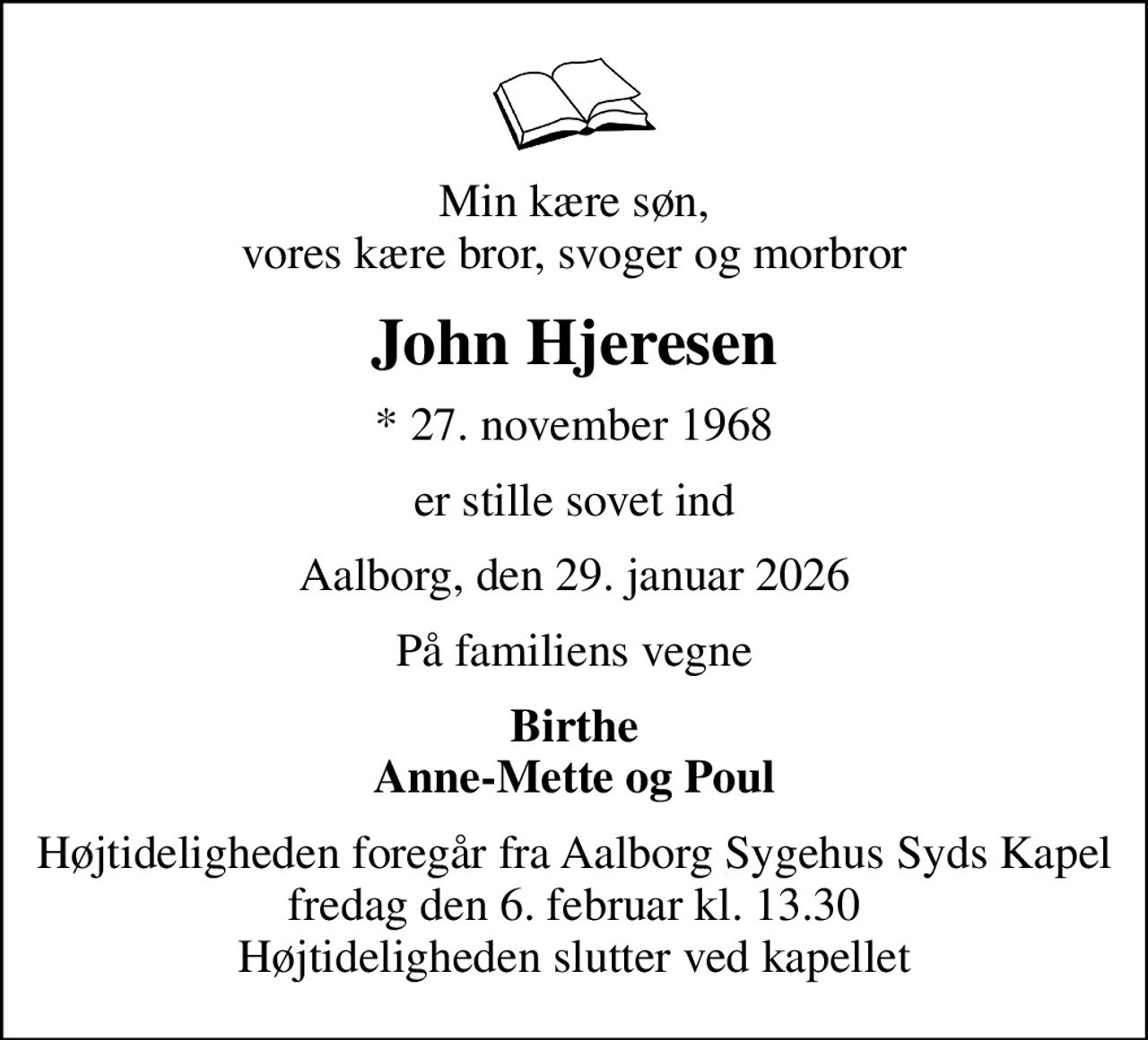 Min kære søn, vores kære bror, svoger og morbror
John Hjeresen
* 27. november 1968
er stille sovet ind
Aalborg, den 29. januar 2026
På familiens vegne
Birthe Anne-Mette og Poul
Højtideligheden foregår fra Aalborg Sygehus Syds Kapel  fredag den 6. februar kl. 13.30  Højtideligheden slutter ved kapellet