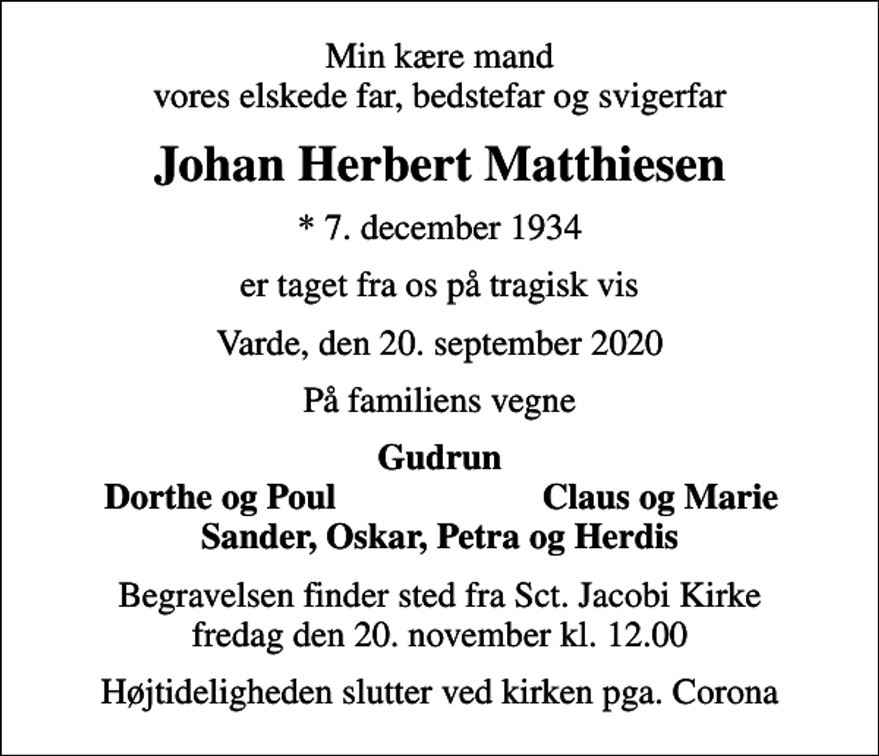 <p>Min kære mand vores elskede far, bedstefar og svigerfar<br />Johan Herbert Matthiesen<br />* 7. december 1934<br />er taget fra os på tragisk vis<br />Varde, den 20. september 2020<br />På familiens vegne<br />Gudrun<br />Dorthe og Poul<br />Claus og Marie<br />Begravelsen finder sted fra Sct. Jacobi Kirke fredag den 20. november kl. 12.00<br />Højtideligheden slutter ved kirken pga. Corona</p>