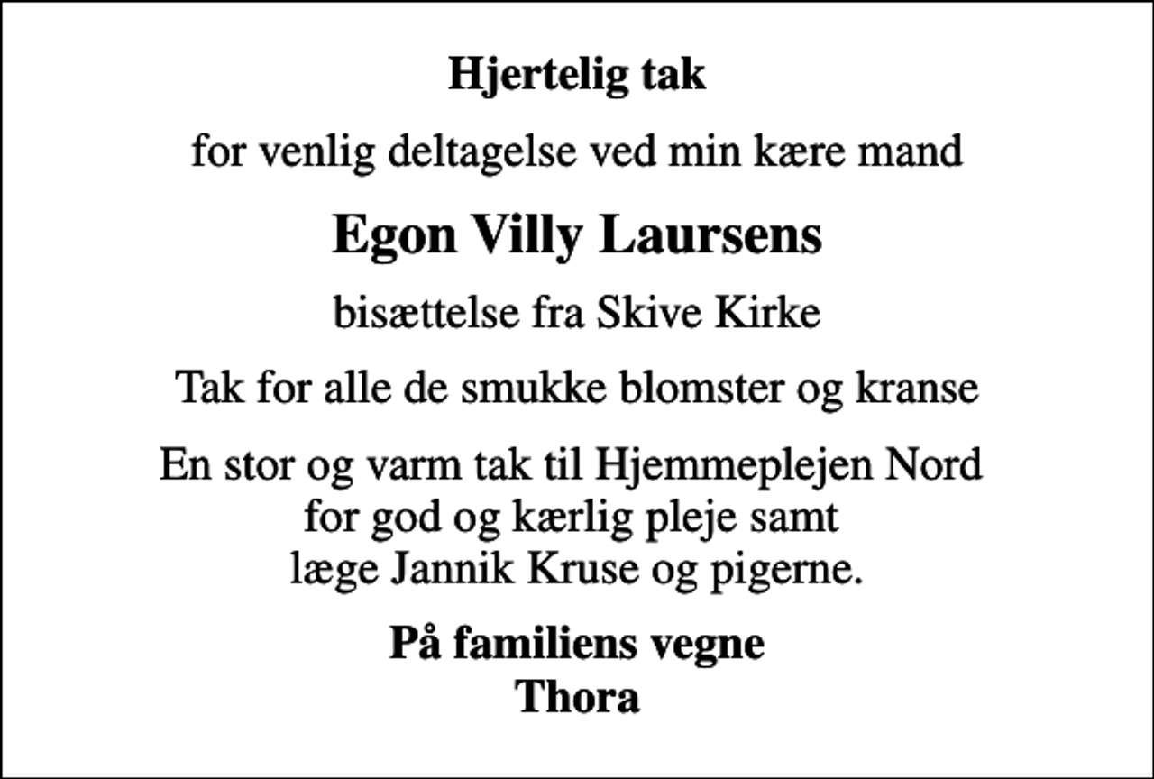 <p>Hjertelig tak<br />for venlig deltagelse ved min kære mand<br />Egon Villy Laursens<br />bisættelse fra Skive Kirke<br />Tak for alle de smukke blomster og kranse<br />En stor og varm tak til Hjemmeplejen Nord for god og kærlig pleje samt læge Jannik Kruse og pigerne.<br />På familiens vegne Thora</p>