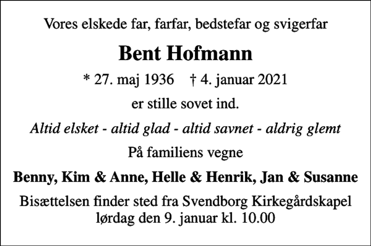 <p>Vores elskede far, farfar, bedstefar og svigerfar<br />Bent Hofmann<br />* 27. maj 1936 ✝ 4. januar 2021<br />er stille sovet ind.<br />Altid elsket - altid glad - altid savnet - aldrig glemt<br />På familiens vegne<br />Benny, Kim &amp; Anne, Helle &amp; Henrik, Jan &amp; Susanne<br />Bisættelsen finder sted fra Svendborg Kirkegårdskapel lørdag den 9. januar kl. 10.00</p>