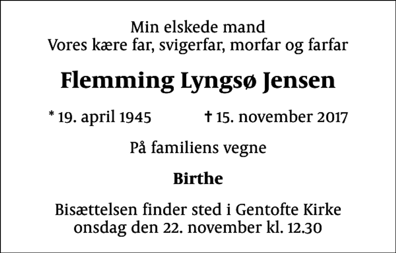 <p>Min elskede mand Vores kære far, svigerfar, morfar og farfar<br />Flemming Lyngsø Jensen<br />* 19. april 1945 ✝ 15. november 2017<br />På familiens vegne<br />Birthe<br />Bisættelsen finder sted i Gentofte Kirke onsdag den 22. november kl. 12.30</p>