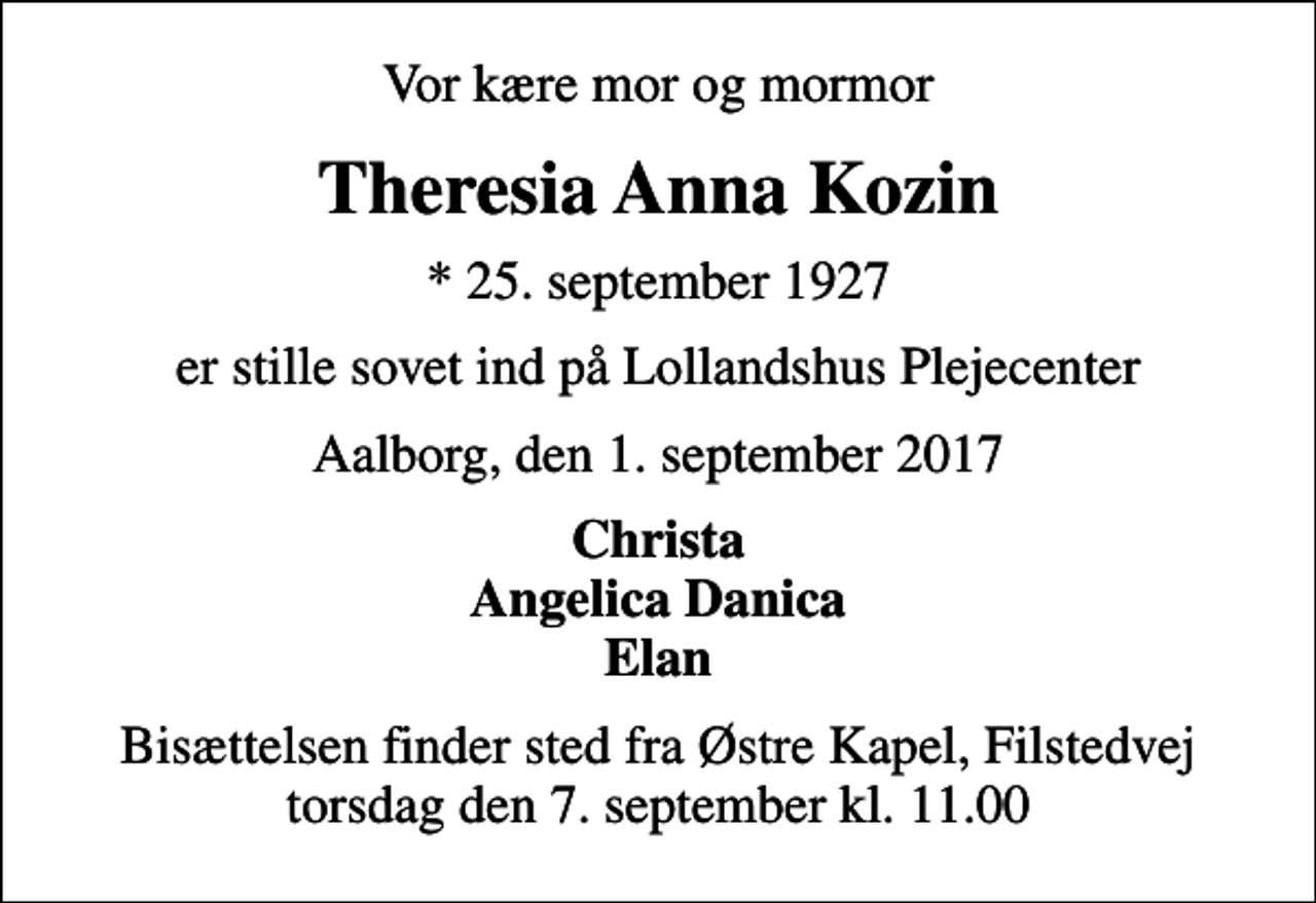 <p>Vor kære mor og mormor<br />Theresia Anna Kozin<br />* 25. september 1927<br />er stille sovet ind på Lollandshus Plejecenter<br />Aalborg, den 1. september 2017<br />Christa Angelica Danica Elan<br />Bisættelsen finder sted fra Østre Kapel, Filstedvej torsdag den 7. september kl. 11.00</p>