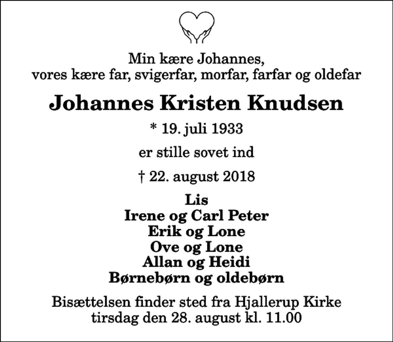 <p>Min kære Johannes, vores kære far, svigerfar, morfar, farfar og oldefar<br />Johannes Kristen Knudsen<br />* 19. juli 1933<br />er stille sovet ind<br />22. august 2018<br />Lis Irene og Carl Peter Erik og Lone Ove og Lone Allan og Heidi Børnebørn og oldebørn<br />Bisættelsen finder sted fra Hjallerup Kirke tirsdag den 28. august kl. 11.00</p>
