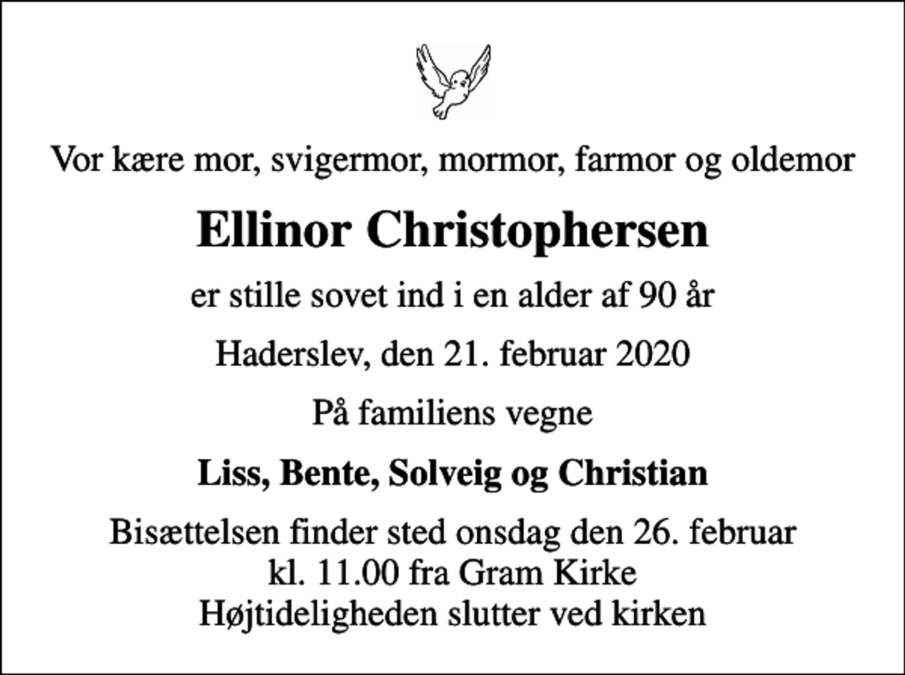<p>Vor kære mor, svigermor, mormor, farmor og oldemor<br />Ellinor Christophersen<br />er stille sovet ind i en alder af 90 år<br />Haderslev, den 21. februar 2020<br />På familiens vegne<br />Liss, Bente, Solveig og Christian<br />Bisættelsen finder sted onsdag den 26. februar kl. 11.00 fra Gram Kirke Højtideligheden slutter ved kirken</p>
